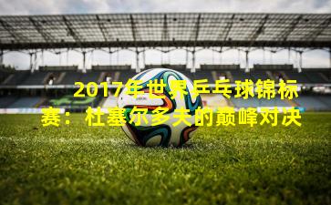 2017年世界乒乓球锦标赛:杜塞尔多夫的巅峰对决