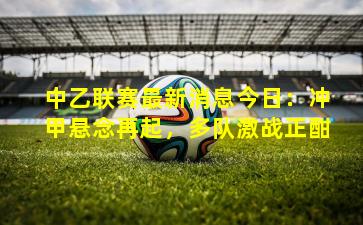 中乙联赛最新消息今日:冲甲悬念再起,多队激战正酣
