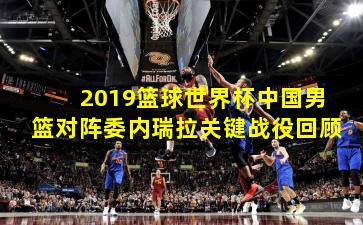 2019篮球世界杯中国男篮对阵委内瑞拉关键战役回顾