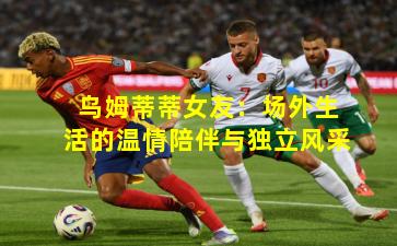 乌姆蒂蒂女友：场外生活的温情陪伴与独立风采