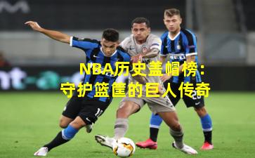 NBA历史盖帽榜:守护篮筐的巨人传奇