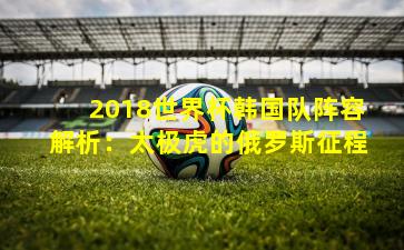 2018世界杯韩国队阵容解析:太极虎的俄罗斯征程