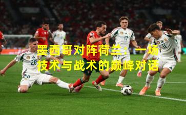 墨西哥对阵荷兰：一场技术与战术的巅峰对话