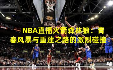 NBA直播火箭森林狼：青春风暴与重建之路的激烈碰撞